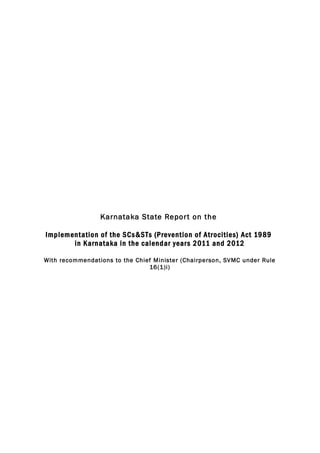Karnataka State Repor t on the
Implementation of the SCs&STs (Prevention of Atrocities) Act 1989
in Karnataka in the calendar year s 2011 and 2012
With recommendations to the Chief Minister (Chairperson, SVMC under Rule
16(1)i)

 