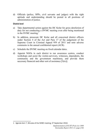 d)

Officials (police, SPPs, civil servants and judges) with the right
aptitude and understanding should be posted in all positions of
administration of justice.

District level
a)

Take departmental action against the DC Kolar for gross dereliction of
duty for not conducting a DVMC meeting even after being mentioned
in the SVMC meeting.1

b)

In addition, prosecute DC Kolar and all concerned district officers
under Section 4 of the Act and Para 17 of the judgement of the
Supreme Court in Criminal Appeal 959 of 2011 and note adverse
comments in the annual confidential report (ACR).

c)

Schedule the DVMC meeting on fixed calendar dates.

d)

Appoint NGOs in each district to run awareness centres, conduct
workshops and assist the victim-survivors, witnesses, dependents, the
community and the government machinery, and provide them
necessary financial and other sort of assistance [3(ix)].

1 Agenda item 7, Minutes of the SVMC meeting, 27 September 2010.
Implementation of SC/ST (PoA) Act 1989
Karnataka Report 2011-12; page [10]

 