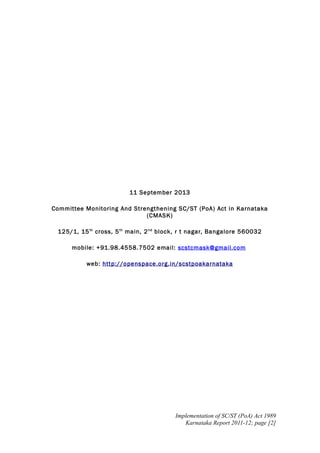11 September 2013
Committee Monitoring And Strengthening SC/ST (PoA) Act in Karnataka
(CMASK)
125/1, 15 th cross, 5 th main, 2 nd block, r t nagar, Bangalore 560032
mobile: +91.98.4558.7502 email: scstcmask@gmail.com
web: http://openspace.org.in/scstpoakarnataka

Implementation of SC/ST (PoA) Act 1989
Karnataka Report 2011-12; page [2]

 