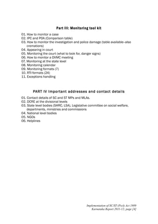 Par t III: Monitoring tool kit
01. How to monitor a case
02. IPC and POA (Comparison table)
03. How to monitor the investigation and police damage (table available--also
cremations)
04. Appearing in court
05. Monitoring the court (what to look for, danger signs)
06. How to monitor a DVMC meeting
07. Monitoring at the state level
08. Monitoring calendar
09. Monitoring formats (7)
10. RTI formats (24)
11. Exceptions handling

PART IV Impor tant addresses and contact details
01. Contact details of SC and ST MPs and MLAs.
02. DCRE at the divisional levels
03. State level bodies (SHRC, LSA), Legislative committee on social welfare,
departments, ministries and commissions
04. National level bodies
05. NGOs
06. Helplines

Implementation of SC/ST (PoA) Act 1989
Karnataka Report 2011-12; page [4]

 