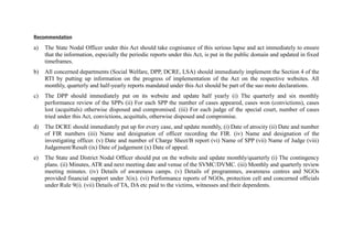 Recommendation
a)

The State Nodal Officer under this Act should take cognisance of this serious lapse and act immediately to ensure
that the information, especially the periodic reports under this Act, is put in the public domain and updated in fixed
timeframes.

b)

All concerned departments (Social Welfare, DPP, DCRE, LSA) should immediately implement the Section 4 of the
RTI by putting up information on the progress of implementation of the Act on the respective websites. All
monthly, quarterly and half-yearly reports mandated under this Act should be part of the suo moto declarations.

c)

The DPP should immediately put on its website and update half yearly (i) The quarterly and six monthly
performance review of the SPPs (ii) For each SPP the number of cases appeared, cases won (convictions), cases
lost (acquittals) otherwise disposed and compromised. (iii) For each judge of the special court, number of cases
tried under this Act, convictions, acquittals, otherwise disposed and compromise.

d)

The DCRE should immediately put up for every case, and update monthly, (i) Date of atrocity (ii) Date and number
of FIR numbers (iii) Name and designation of officer recording the FIR. (iv) Name and designation of the
investigating officer. (v) Date and number of Charge Sheet/B report (vi) Name of SPP (vii) Name of Judge (viii)
Judgement/Result (ix) Date of judgement (x) Date of appeal.

e)

The State and District Nodal Officer should put on the website and update monthly/quarterly (i) The contingency
plans. (ii) Minutes, ATR and next meeting date and venue of the SVMC/DVMC. (iii) Monthly and quarterly review
meeting minutes. (iv) Details of awareness camps. (v) Details of programmes, awareness centres and NGOs
provided financial support under 3(ix). (vi) Performance reports of NGOs, protection cell and concerned officials
under Rule 9(i). (vii) Details of TA, DA etc paid to the victims, witnesses and their dependents.

 