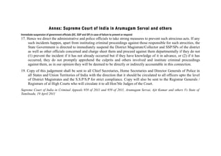 Annex: Supreme Cour t of India in Arumugam Ser vai and other s
Immediate suspension of government officials (DC, SSP and SP) in case of failure to prevent or respond

17. Hence we direct the administrative and police officials to take strong measures to prevent such atrocious acts. If any
such incidents happen, apart from instituting criminal proceedings against those responsible for such atrocities, the
State Government is directed to immediately suspend the District Magistrate/Collector and SSP/SPs of the district
as well as other officials concerned and charge sheet them and proceed against them departmentally if they do not
(1) prevent the incident if it has not already occurred but if they have knowledge of it in advance, or (2) if it has
occurred, they do not promptly apprehend the culprits and others involved and institute criminal proceedings
against them, as in our opinion they will be deemed to be directly or indirectly accountable in this connection.
19. Copy of this judgement shall be sent to all Chief Secretaries, Home Secretaries and Director Generals of Police in
all States and Union Territories of India with the direction that it should be circulated to all officers upto the level
of District Magistrates and the S.S.P/S.P for strict compliance. Copy will also be sent to the Registrar Generals /
Registrars of al High Courts who will circulate it to all Hon’ble Judges of the Court.
Supreme Court of India in Criminal Appeals 958 of 2011 and 959 of 2011, Arumugam Servai, Ajit Kumar and others Vs State of
Tamilnadu, 19 April 2011

 
