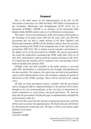 Forewor d
This is the third report on the implementation of the SCs & STs
(Prevention of Atrocities) Act 1989 and Rules 1995 (POA) in Karnataka by
the Committee Monitoring And Strengthening SC/ST (PoA) Act in
Karnataka (CMASK). CMASK is an initiative of the Karnataka Dalit
Mahila Vedike (KDMV) which works in 21 of 30 districts in Karnataka.
This report reviews the performance of the Government of Karnataka in
the discharge of its duties under POA for the years 2011 and 2012.The
government has not held a single meeting of the State Vigilance and
Monitoring Committee (SVMC) for the duration. Indeed, there has not been
a single meeting of the SVMC at the designated time in the whole five year
period from 2007-2013. This is despite several reminders and petitions to
the highest levels of the government by CMASK. The present government
has issued the notification constituting the SVMC under Rule 16(1) on 19
July 2013, and therefore could not hold the statutory meeting in July 2013.
It is hoped that the meeting will be conducted soon, and meetings will be
held on schedule from January 2014.
CMASK works with data available in the public domain or accessed
under RTI, and therefore is constrained by the strengths and limitations of
the data available. For instance, this report does not look at the qualitative
aspects of the implementation such as the attendance, agenda nor quality of
discussions at the DVMC meetings. Those will be covered in the coming
years.
All data are from government sources, available with the government
and its designated officers. Required therefore is the political will to follow
through on its own recommendations, at the very least, to demonstrate its
stated commitment to social justice and good governance. We sincerely
hope that the government will plug the gaps in implementation and fulfil the
spirit and letter of the Act.
Part II of this report has the relevant constitutional provisions and Part
III has tools to monitor the implementation. We thank Advocate Anil Derick
for developing the monitoring tools. We hope it will be used human rights
defenders everywhere.
Yashodha P
Convenor CMASK
Implementation of SC/ST (PoA) Act 1989
Karnataka Report 2011-12; page [5]

 