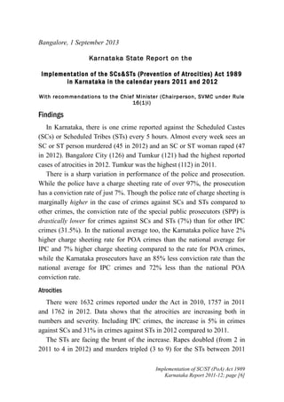 Bangalore, 1 September 2013
Karnataka State Repor t on the
Implement ation of the SCs&STs (Prevention of Atr ocities) Act 1989
in Karnataka in the calendar year s 2011 and 2012
With recommendations to the Chief Minister (Chairperson, SVMC under Rule
16(1)i)

Findings
In Karnataka, there is one crime reported against the Scheduled Castes
(SCs) or Scheduled Tribes (STs) every 5 hours. Almost every week sees an
SC or ST person murdered (45 in 2012) and an SC or ST woman raped (47
in 2012). Bangalore City (126) and Tumkur (121) had the highest reported
cases of atrocities in 2012. Tumkur was the highest (112) in 2011.
There is a sharp variation in performance of the police and prosecution.
While the police have a charge sheeting rate of over 97%, the prosecution
has a conviction rate of just 7%. Though the police rate of charge sheeting is
marginally higher in the case of crimes against SCs and STs compared to
other crimes, the conviction rate of the special public prosecutors (SPP) is
drastically lower for crimes against SCs and STs (7%) than for other IPC
crimes (31.5%). In the national average too, the Karnataka police have 2%
higher charge sheeting rate for POA crimes than the national average for
IPC and 7% higher charge sheeting compared to the rate for POA crimes,
while the Karnataka prosecutors have an 85% less conviction rate than the
national average for IPC crimes and 72% less than the national POA
conviction rate.
Atrocities
There were 1632 crimes reported under the Act in 2010, 1757 in 2011
and 1762 in 2012. Data shows that the atrocities are increasing both in
numbers and severity. Including IPC crimes, the increase is 5% in crimes
against SCs and 31% in crimes against STs in 2012 compared to 2011.
The STs are facing the brunt of the increase. Rapes doubled (from 2 in
2011 to 4 in 2012) and murders tripled (3 to 9) for the STs between 2011
Implementation of SC/ST (PoA) Act 1989
Karnataka Report 2011-12; page [6]

 