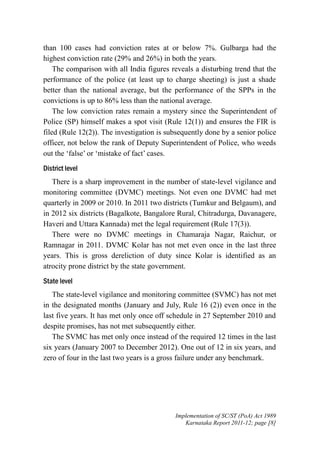 than 100 cases had conviction rates at or below 7%. Gulbarga had the
highest conviction rate (29% and 26%) in both the years.
The comparison with all India figures reveals a disturbing trend that the
performance of the police (at least up to charge sheeting) is just a shade
better than the national average, but the performance of the SPPs in the
convictions is up to 86% less than the national average.
The low conviction rates remain a mystery since the Superintendent of
Police (SP) himself makes a spot visit (Rule 12(1)) and ensures the FIR is
filed (Rule 12(2)). The investigation is subsequently done by a senior police
officer, not below the rank of Deputy Superintendent of Police, who weeds
out the ‘false’ or ‘mistake of fact’ cases.
District level
There is a sharp improvement in the number of state-level vigilance and
monitoring committee (DVMC) meetings. Not even one DVMC had met
quarterly in 2009 or 2010. In 2011 two districts (Tumkur and Belgaum), and
in 2012 six districts (Bagalkote, Bangalore Rural, Chitradurga, Davanagere,
Haveri and Uttara Kannada) met the legal requirement (Rule 17(3)).
There were no DVMC meetings in Chamaraja Nagar, Raichur, or
Ramnagar in 2011. DVMC Kolar has not met even once in the last three
years. This is gross dereliction of duty since Kolar is identified as an
atrocity prone district by the state government.
State level
The state-level vigilance and monitoring committee (SVMC) has not met
in the designated months (January and July, Rule 16 (2)) even once in the
last five years. It has met only once off schedule in 27 September 2010 and
despite promises, has not met subsequently either.
The SVMC has met only once instead of the required 12 times in the last
six years (January 2007 to December 2012). One out of 12 in six years, and
zero of four in the last two years is a gross failure under any benchmark.

Implementation of SC/ST (PoA) Act 1989
Karnataka Report 2011-12; page [8]

 