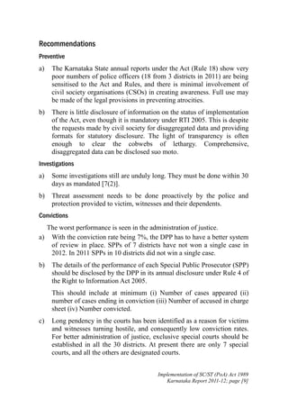Recommendations
Preventive
a)

The Karnataka State annual reports under the Act (Rule 18) show very
poor numbers of police officers (18 from 3 districts in 2011) are being
sensitised to the Act and Rules, and there is minimal involvement of
civil society organisations (CSOs) in creating awareness. Full use may
be made of the legal provisions in preventing atrocities.

b)

There is little disclosure of information on the status of implementation
of the Act, even though it is mandatory under RTI 2005. This is despite
the requests made by civil society for disaggregated data and providing
formats for statutory disclosure. The light of transparency is often
enough to clear the cobwebs of lethargy. Comprehensive,
disaggregated data can be disclosed suo moto.

Investigations
a)

Some investigations still are unduly long. They must be done within 30
days as mandated [7(2)].

b)

Threat assessment needs to be done proactively by the police and
protection provided to victim, witnesses and their dependents.

Convictions
The worst performance is seen in the administration of justice.
a) With the conviction rate being 7%, the DPP has to have a better system
of review in place. SPPs of 7 districts have not won a single case in
2012. In 2011 SPPs in 10 districts did not win a single case.
b)

The details of the performance of each Special Public Prosecutor (SPP)
should be disclosed by the DPP in its annual disclosure under Rule 4 of
the Right to Information Act 2005.
This should include at minimum (i) Number of cases appeared (ii)
number of cases ending in conviction (iii) Number of accused in charge
sheet (iv) Number convicted.

c)

Long pendency in the courts has been identified as a reason for victims
and witnesses turning hostile, and consequently low conviction rates.
For better administration of justice, exclusive special courts should be
established in all the 30 districts. At present there are only 7 special
courts, and all the others are designated courts.
Implementation of SC/ST (PoA) Act 1989
Karnataka Report 2011-12; page [9]

 