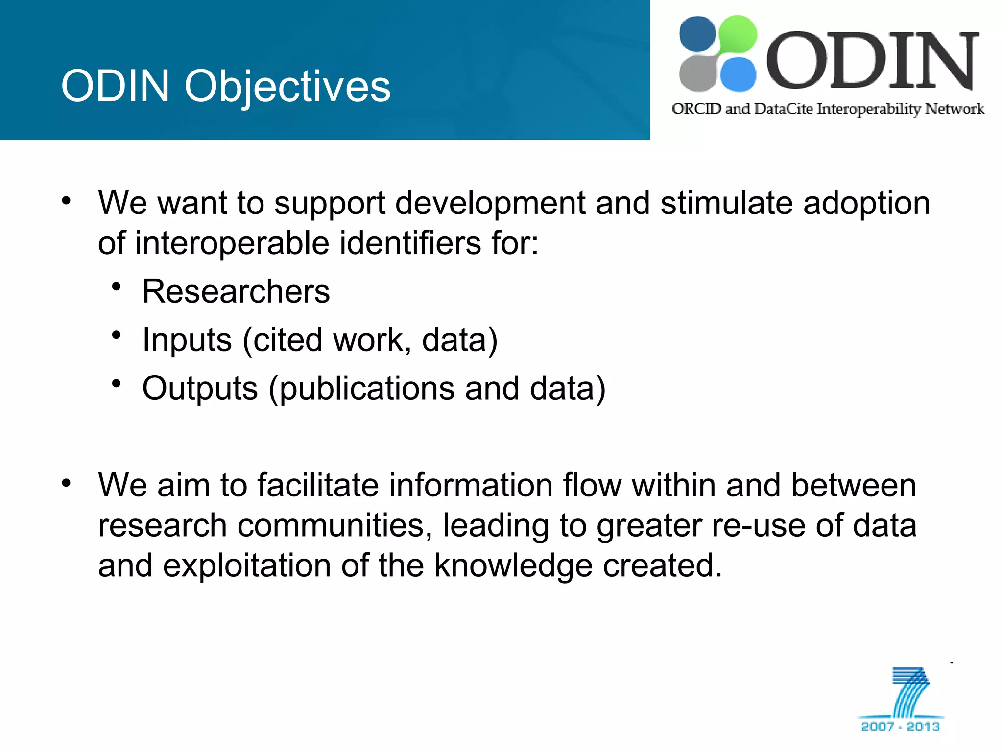 ODIN Objectives
• We want to support development and stimulate adoption
of interoperable identifiers for:
• Researchers
• Inputs (cited work, data)
• Outputs (publications and data)
• We aim to facilitate information flow within and between
research communities, leading to greater re-use of data
and exploitation of the knowledge created.
 