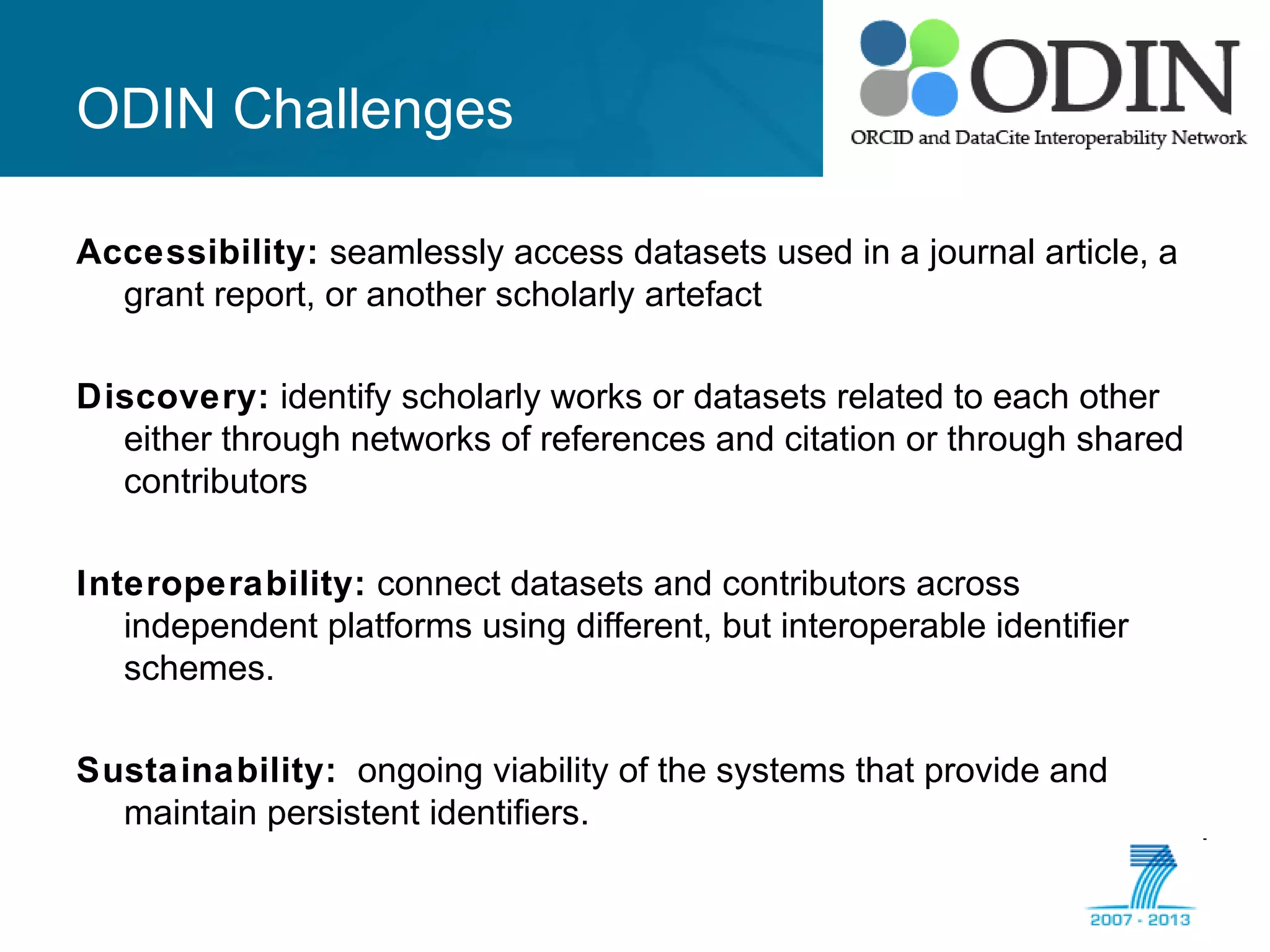 ODIN Challenges
Accessibility: seamlessly access datasets used in a journal article, a
grant report, or another scholarly artefact
Discovery: identify scholarly works or datasets related to each other
either through networks of references and citation or through shared
contributors
Interoperability: connect datasets and contributors across
independent platforms using different, but interoperable identifier
schemes.
Sustainability: ongoing viability of the systems that provide and
maintain persistent identifiers.
 