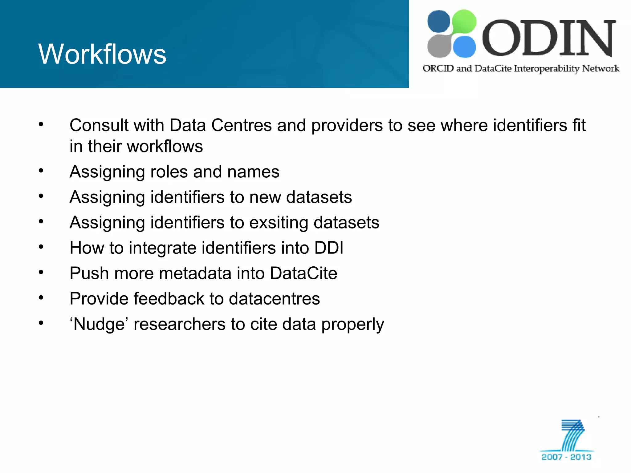 Workflows
• Consult with Data Centres and providers to see where identifiers fit
in their workflows
• Assigning roles and names
• Assigning identifiers to new datasets
• Assigning identifiers to exsiting datasets
• How to integrate identifiers into DDI
• Push more metadata into DataCite
• Provide feedback to datacentres
• ‘Nudge’ researchers to cite data properly
 