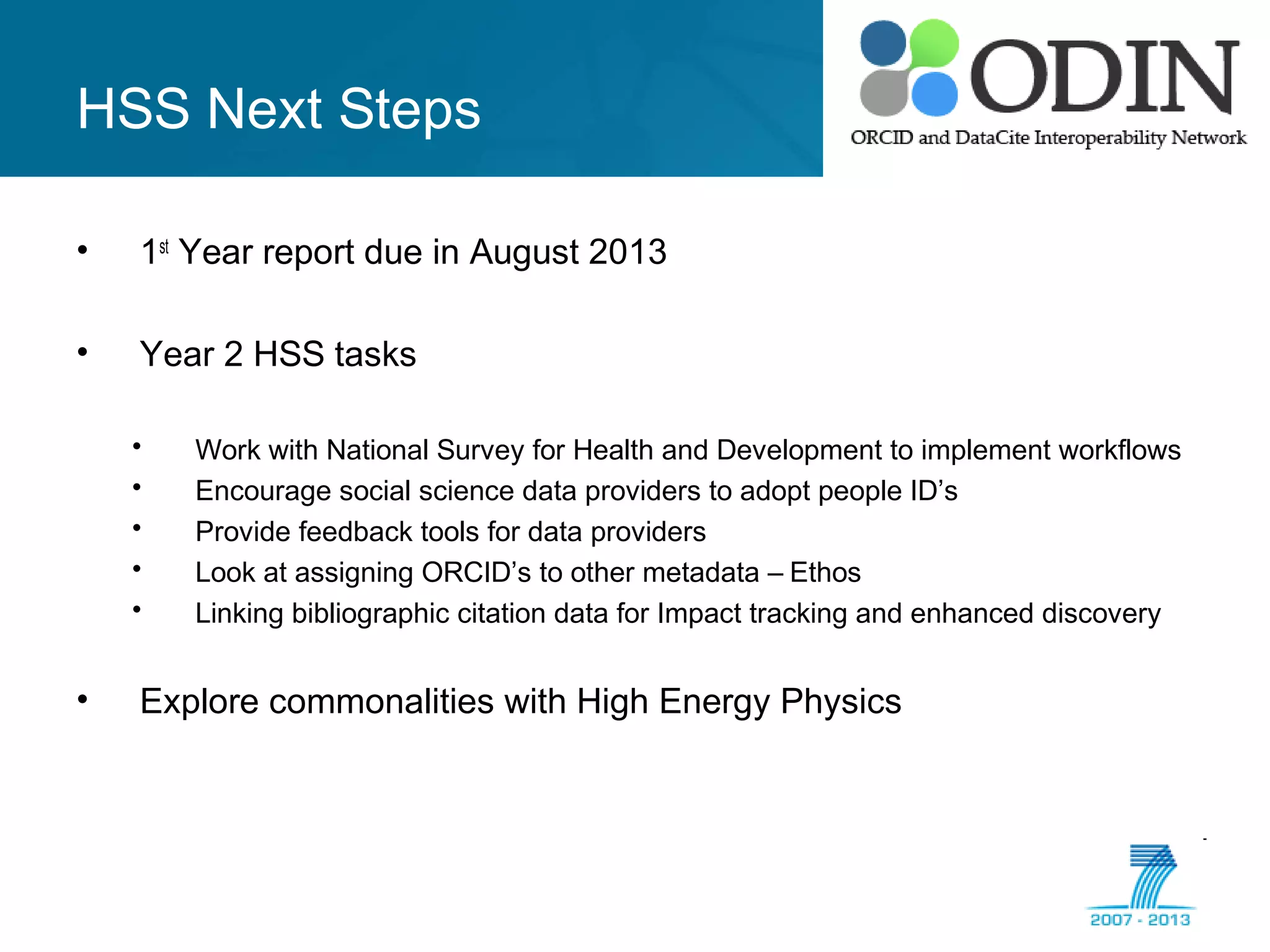 HSS Next Steps
• 1st
Year report due in August 2013
• Year 2 HSS tasks
• Work with National Survey for Health and Development to implement workflows
• Encourage social science data providers to adopt people ID’s
• Provide feedback tools for data providers
• Look at assigning ORCID’s to other metadata – Ethos
• Linking bibliographic citation data for Impact tracking and enhanced discovery
• Explore commonalities with High Energy Physics
 