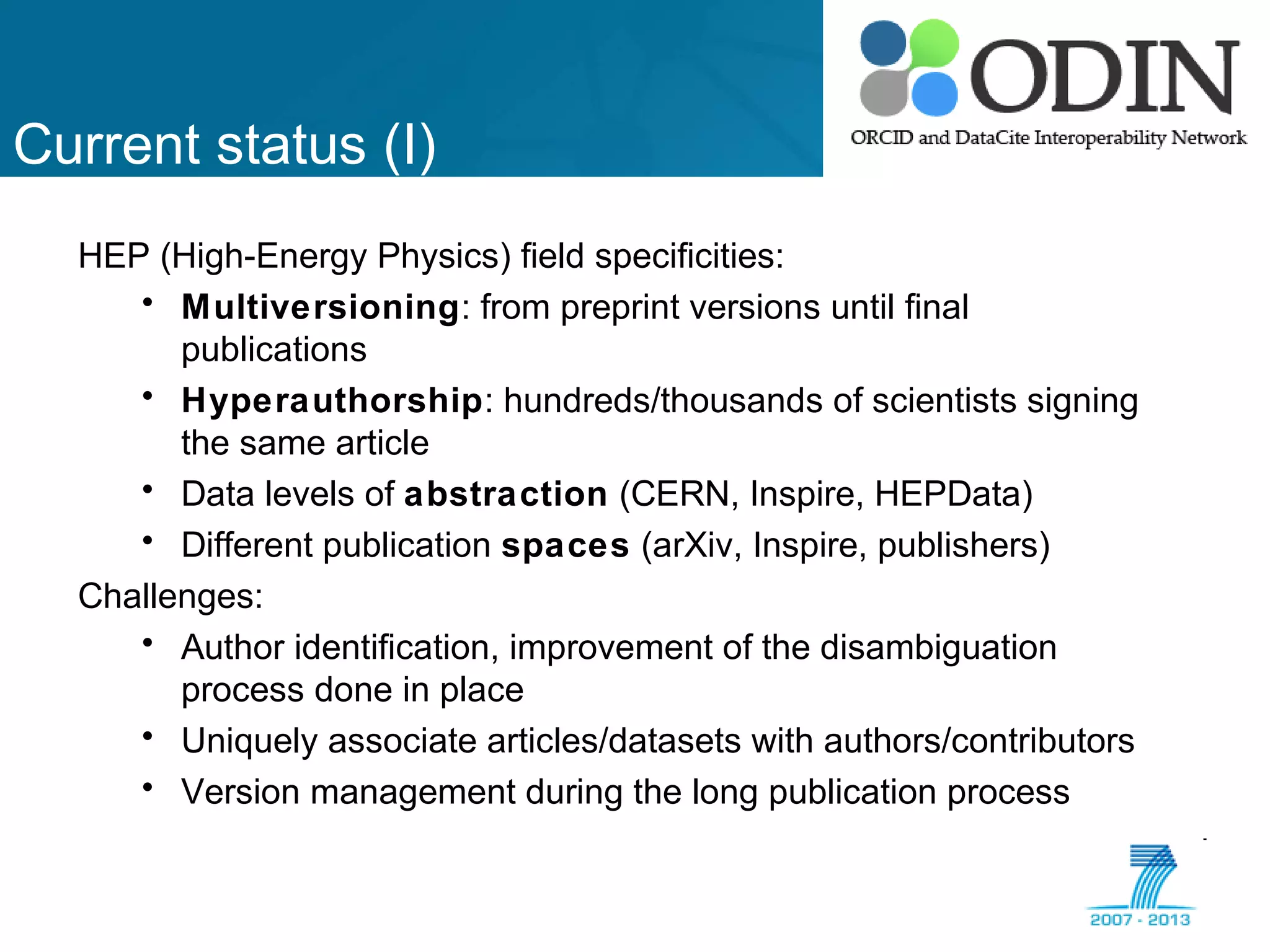Current status (I)
HEP (High-Energy Physics) field specificities:
• Multiversioning: from preprint versions until final
publications
• Hyperauthorship: hundreds/thousands of scientists signing
the same article
• Data levels of abstraction (CERN, Inspire, HEPData)
• Different publication spaces (arXiv, Inspire, publishers)
Challenges:
• Author identification, improvement of the disambiguation
process done in place
• Uniquely associate articles/datasets with authors/contributors
• Version management during the long publication process
 