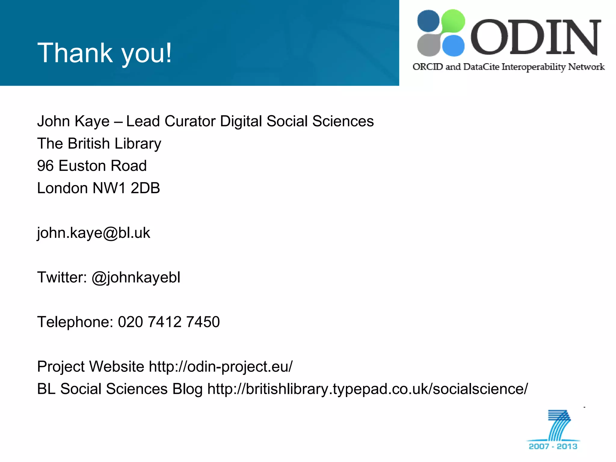 Thank you!
John Kaye – Lead Curator Digital Social Sciences
The British Library
96 Euston Road
London NW1 2DB
john.kaye@bl.uk
Twitter: @johnkayebl
Telephone: 020 7412 7450
Project Website http://odin-project.eu/
BL Social Sciences Blog http://britishlibrary.typepad.co.uk/socialscience/
 