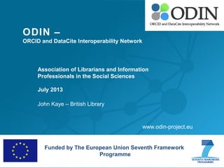 ODIN –
ORCID and DataCite Interoperability Network
Association of Librarians and Information
Professionals in the Social Sciences
July 2013
John Kaye – British Library
Funded by The European Union Seventh Framework
Programme
www.odin-project.eu
 
