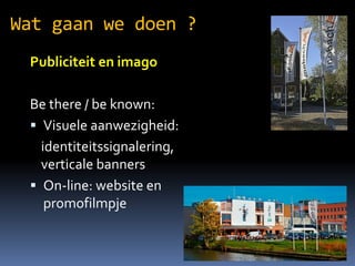 Wat gaan we doen ?
Publiciteit en imago
Be there / be known:
? Visuele aanwezigheid:
identiteitssignalering,
verticale banners
? On-line: website en
promofilmpje

 