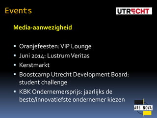 Events
Media-aanwezigheid
? Oranjefeesten: VIP Lounge
? Juni 2014: Lustrum Veritas
? Kerstmarkt
? Boostcamp Utrecht Development Board:

student challenge
? KBK Ondernemersprijs: jaarlijks de
beste/innovatiefste ondernemer kiezen

 