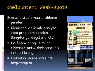 Knelpunten: Weak-spots
Scenario studie voor probleem
panden
? Kleinschalige lokale analyse
voor probleem panden
(langdurige leegstand, etc)
? Co-financiering i.s.m. de
eigenaar: ontwikkelscenarios
in kaart brengen
? Ontwikkel scenarios (incl
begrotingen)

 
