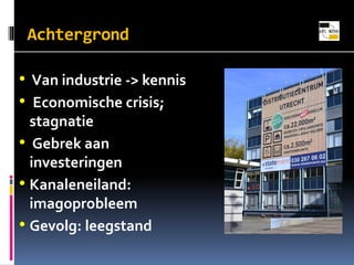 Achtergrond

? Van industrie -> kennis
? Economische crisis;
stagnatie
? Gebrek aan
investeringen
? Kanaleneiland:
imagoprobleem
? Gevolg: leegstand

 