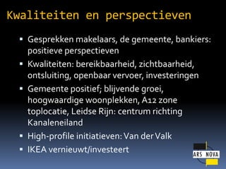 Kwaliteiten en perspectieven
? Gesprekken makelaars, de gemeente, bankiers:
?
?

?
?

positieve perspectieven
Kwaliteiten: bereikbaarheid, zichtbaarheid,
ontsluiting, openbaar vervoer, investeringen
Gemeente positief; blijvende groei,
hoogwaardige woonplekken, A12 zone
toplocatie, Leidse Rijn: centrum richting
Kanaleneiland
High-profile initiatieven: Van der Valk
IKEA vernieuwt/investeert

 
