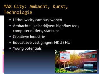MAX City: Ambacht, Kunst,
Technologie
? Uitbouw city campus; wonen
? Ambachtelijke bedrijven: high/low tec ,

computer outlets, start-ups
? Creatieve Industrie
? Educatieve vestigingen: HKU / HU
? Young potentials

 