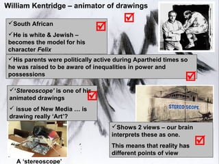 William Kentridge – animator of drawings

 South African
                                        
 He is white & Jewish –
                                
 becomes the model for his
 character Felix
 His parents were politically active during Apartheid times so
 he was raised to be aware of inequalities in power and
 possessions
                                                              
 ‘Stereoscope’ is one of his
 animated drawings           
  issue of New Media … is
 drawing really ‘Art’?
                                    Shows 2 views – our brain
                                    interprets these as one.
                                    This means that reality has   
                                    different points of view
   A ‘stereoscope’
 