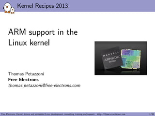 Kernel Recipes 2013
ARM support in the
Linux kernel
Thomas Petazzoni
Free Electrons
thomas.petazzoni@free-electrons.com
Free Electrons. Kernel, drivers and embedded Linux development, consulting, training and support. http://free-electrons.com 1/38
 