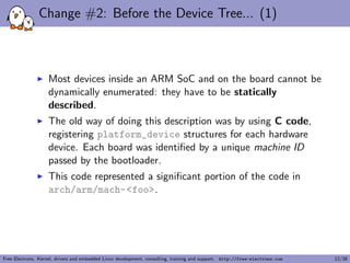 Change #2: Before the Device Tree... (1)
Most devices inside an ARM SoC and on the board cannot be
dynamically enumerated: they have to be statically
described.
The old way of doing this description was by using C code,
registering platform_device structures for each hardware
device. Each board was identiﬁed by a unique machine ID
passed by the bootloader.
This code represented a signiﬁcant portion of the code in
arch/arm/mach-<foo>.
Free Electrons. Kernel, drivers and embedded Linux development, consulting, training and support. http://free-electrons.com 12/38
 
