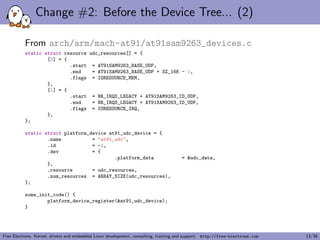 Change #2: Before the Device Tree... (2)
From arch/arm/mach-at91/at91sam9263_devices.c
static struct resource udc_resources[] = {
[0] = {
.start = AT91SAM9263_BASE_UDP,
.end = AT91SAM9263_BASE_UDP + SZ_16K - 1,
.flags = IORESOURCE_MEM,
},
[1] = {
.start = NR_IRQS_LEGACY + AT91SAM9263_ID_UDP,
.end = NR_IRQS_LEGACY + AT91SAM9263_ID_UDP,
.flags = IORESOURCE_IRQ,
},
};
static struct platform_device at91_udc_device = {
.name = "at91_udc",
.id = -1,
.dev = {
.platform_data = &udc_data,
},
.resource = udc_resources,
.num_resources = ARRAY_SIZE(udc_resources),
};
some_init_code() {
platform_device_register(&at91_udc_device);
}
Free Electrons. Kernel, drivers and embedded Linux development, consulting, training and support. http://free-electrons.com 13/38
 