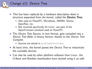 Change #2: Device Tree
This has been replaced by a hardware description done in
structure separated from the kernel, called the Device Tree.
Also used on PowerPC, Microblaze, ARM64, Xtensa,
OpenRisc, etc.
Not invented speciﬁcally for Linux: was part of the
OpenFirmware standard used on PowerPC.
The Device Tree Source, in text format, gets compiled into a
Device Tree Blob, in binary format, thanks to the Device Tree
Compiler.
Sources are stored in arch/arm/boot/dts
At boot time, the kernel parses the Device Tree to instantiate
the available devices.
Can also be used by other platform software than Linux: the
U-Boot and Barebox bootloaders have started using it as well.
Free Electrons. Kernel, drivers and embedded Linux development, consulting, training and support. http://free-electrons.com 14/38
 