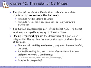 Change #2: The notion of DT binding
The idea of the Device Tree is that it should be a data
structure that represents the hardware.
It should not be speciﬁc to Linux.
It should not contain conﬁguration, but only hardware
description
The Device Tree becomes part of the kernel ABI. The kernel
must remain capable of using old Device Trees.
Device Tree bindings are the description of a particular
entry of the Device Tree to represent a speciﬁc device (or set
of devices).
Due the ABI stability requirement, they must be very carefully
designed.
A speciﬁc mailing list, and a team of maintainers has been
assigned to review those bindings.
Documentation/devicetree/bindings/
Increase in complexity?
Free Electrons. Kernel, drivers and embedded Linux development, consulting, training and support. http://free-electrons.com 19/38
 