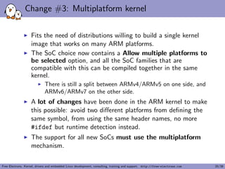 Change #3: Multiplatform kernel
Fits the need of distributions willing to build a single kernel
image that works on many ARM platforms.
The SoC choice now contains a Allow multiple platforms to
be selected option, and all the SoC families that are
compatible with this can be compiled together in the same
kernel.
There is still a split between ARMv4/ARMv5 on one side, and
ARMv6/ARMv7 on the other side.
A lot of changes have been done in the ARM kernel to make
this possible: avoid two diﬀerent platforms from deﬁning the
same symbol, from using the same header names, no more
#ifdef but runtime detection instead.
The support for all new SoCs must use the multiplatform
mechanism.
Free Electrons. Kernel, drivers and embedded Linux development, consulting, training and support. http://free-electrons.com 20/38
 