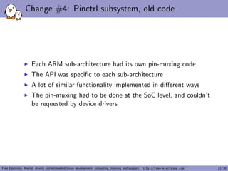 Change #4: Pinctrl subsystem, old code
Each ARM sub-architecture had its own pin-muxing code
The API was speciﬁc to each sub-architecture
A lot of similar functionality implemented in diﬀerent ways
The pin-muxing had to be done at the SoC level, and couldn’t
be requested by device drivers
Free Electrons. Kernel, drivers and embedded Linux development, consulting, training and support. http://free-electrons.com 22/38
 