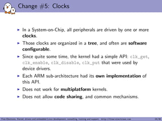 Change #5: Clocks
In a System-on-Chip, all peripherals are driven by one or more
clocks.
Those clocks are organized in a tree, and often are software
conﬁgurable.
Since quite some time, the kernel had a simple API: clk_get,
clk_enable, clk_disable, clk_put that were used by
device drivers.
Each ARM sub-architecture had its own implementation of
this API.
Does not work for multiplatform kernels.
Does not allow code sharing, and common mechanisms.
Free Electrons. Kernel, drivers and embedded Linux development, consulting, training and support. http://free-electrons.com 24/38
 