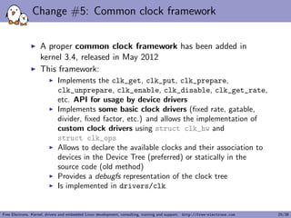 Change #5: Common clock framework
A proper common clock framework has been added in
kernel 3.4, released in May 2012
This framework:
Implements the clk_get, clk_put, clk_prepare,
clk_unprepare, clk_enable, clk_disable, clk_get_rate,
etc. API for usage by device drivers
Implements some basic clock drivers (ﬁxed rate, gatable,
divider, ﬁxed factor, etc.) and allows the implementation of
custom clock drivers using struct clk_hw and
struct clk_ops
Allows to declare the available clocks and their association to
devices in the Device Tree (preferred) or statically in the
source code (old method)
Provides a debugfs representation of the clock tree
Is implemented in drivers/clk
Free Electrons. Kernel, drivers and embedded Linux development, consulting, training and support. http://free-electrons.com 25/38
 