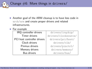 Change #6: More things in drivers/
Another goal of the ARM cleanup is to have less code in
arch/arm and create proper drivers and related
infrastructures.
For example
IRQ controller drivers drivers/irqchip/
Timer drivers drivers/clocksource/
PCI host controller drivers drivers/pci/host/
Clock drivers drivers/clk/
Pinmux drivers drivers/pinctrl/
Memory drivers drivers/memory/
Bus drivers drivers/bus/
Free Electrons. Kernel, drivers and embedded Linux development, consulting, training and support. http://free-electrons.com 27/38
 
