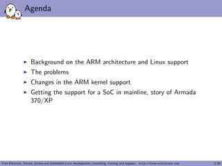 Agenda
Background on the ARM architecture and Linux support
The problems
Changes in the ARM kernel support
Getting the support for a SoC in mainline, story of Armada
370/XP
Free Electrons. Kernel, drivers and embedded Linux development, consulting, training and support. http://free-electrons.com 3/38
 