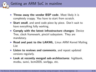 Getting an ARM SoC in mainline
Throw away the vendor BSP code. Most likely it is
completely crappy. You have to start from scratch.
Start small, and send code piece by piece. Don’t wait to
have everything fully working.
Comply with the latest infrastructure changes: Device
Tree, clock framework, pinctrl subsystem. They are
mandatory.
Read and post to the LAKML, Linux ARM Kernel Mailing
List
Listen to reviews and comments, and repost updated
versions regularly.
Look at recently merged sub-architectures: highbank,
mvebu, sunxi, bcm2835, socfpga, etc.
Free Electrons. Kernel, drivers and embedded Linux development, consulting, training and support. http://free-electrons.com 36/38
 