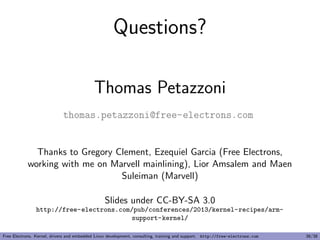 Questions?
Thomas Petazzoni
thomas.petazzoni@free-electrons.com
Thanks to Gregory Clement, Ezequiel Garcia (Free Electrons,
working with me on Marvell mainlining), Lior Amsalem and Maen
Suleiman (Marvell)
Slides under CC-BY-SA 3.0
http://free-electrons.com/pub/conferences/2013/kernel-recipes/arm-
support-kernel/
Free Electrons. Kernel, drivers and embedded Linux development, consulting, training and support. http://free-electrons.com 38/38
 