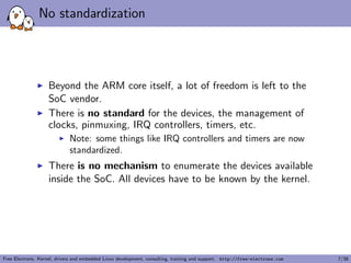 No standardization
Beyond the ARM core itself, a lot of freedom is left to the
SoC vendor.
There is no standard for the devices, the management of
clocks, pinmuxing, IRQ controllers, timers, etc.
Note: some things like IRQ controllers and timers are now
standardized.
There is no mechanism to enumerate the devices available
inside the SoC. All devices have to be known by the kernel.
Free Electrons. Kernel, drivers and embedded Linux development, consulting, training and support. http://free-electrons.com 7/38
 