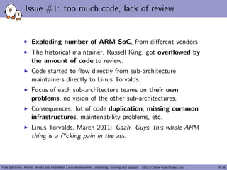 Issue #1: too much code, lack of review
Exploding number of ARM SoC, from diﬀerent vendors
The historical maintainer, Russell King, got overﬂowed by
the amount of code to review.
Code started to ﬂow directly from sub-architecture
maintainers directly to Linus Torvalds.
Focus of each sub-architecture teams on their own
problems, no vision of the other sub-architectures.
Consequences: lot of code duplication, missing common
infrastructures, maintenability problems, etc.
Linus Torvalds, March 2011: Gaah. Guys, this whole ARM
thing is a f*cking pain in the ass.
Free Electrons. Kernel, drivers and embedded Linux development, consulting, training and support. http://free-electrons.com 9/38
 