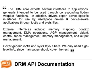 DRM API Documentation
The DRM core exports several interfaces to applications,
generally intended to be used through corresponding libdrm
wrapper functions. In addition, drivers export device-specific
interfaces for use by userspace drivers & device-aware
applications through ioctls and sysfs files.
External interfaces include: memory mapping, context
management, DMA operations, AGP management, vblank
control, fence management, memory management, and output
management.
Cover generic ioctls and sysfs layout here. We only need high-
level info, since man pages should cover the rest.
“
„
 