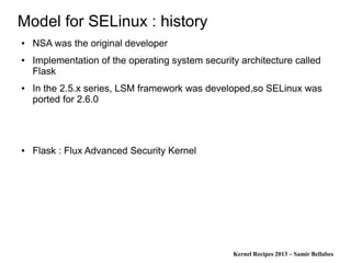 Kernel Recipes 2013 – Samir Bellabes
Model for SELinux : history
● NSA was the original developer
● Implementation of the operating system security architecture called
Flask
● In the 2.5.x series, LSM framework was developed,so SELinux was
ported for 2.6.0
● Flask : Flux Advanced Security Kernel
 