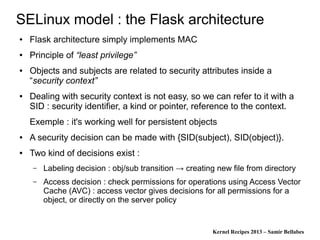 Kernel Recipes 2013 – Samir Bellabes
SELinux model : the Flask architecture
● Flask architecture simply implements MAC
● Principle of “least privilege”
● Objects and subjects are related to security attributes inside a
“security context”
● Dealing with security context is not easy, so we can refer to it with a
SID : security identifier, a kind or pointer, reference to the context.
Exemple : it's working well for persistent objects
● A security decision can be made with {SID(subject), SID(object)}.
● Two kind of decisions exist :
– Labeling decision : obj/sub transition → creating new file from directory
– Access decision : check permissions for operations using Access Vector
Cache (AVC) : access vector gives decisions for all permissions for a
object, or directly on the server policy
 