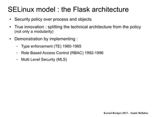 Kernel Recipes 2013 – Samir Bellabes
SELinux model : the Flask architecture
● Security policy over process and objects
● True innovation : splitting the technical architecture from the policy
(not only a modularity)
● Demonstration by implementing :
– Type enforcement (TE) 1980-1985
– Role Based Access Control (RBAC) 1992-1996
– Multi Level Security (MLS)
 