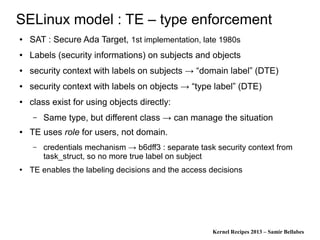 Kernel Recipes 2013 – Samir Bellabes
SELinux model : TE – type enforcement
● SAT : Secure Ada Target, 1st implementation, late 1980s
● Labels (security informations) on subjects and objects
● security context with labels on subjects → “domain label” (DTE)
● security context with labels on objects → “type label” (DTE)
● class exist for using objects directly:
– Same type, but different class → can manage the situation
● TE uses role for users, not domain.
– credentials mechanism → b6dff3 : separate task security context from
task_struct, so no more true label on subject
● TE enables the labeling decisions and the access decisions
 