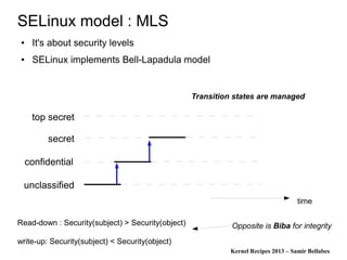 Kernel Recipes 2013 – Samir Bellabes
SELinux model : MLS
● It's about security levels
● SELinux implements Bell-Lapadula model
time
secret
top secret
confidential
unclassified
Transition states are managed
Read-down : Security(subject) > Security(object)
write-up: Security(subject) < Security(object)
Opposite is Biba for integrity
 