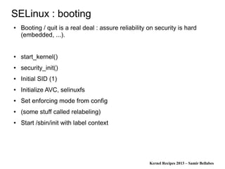Kernel Recipes 2013 – Samir Bellabes
SELinux : booting
● Booting / quit is a real deal : assure reliability on security is hard
(embedded, ...).
● start_kernel()
● security_init()
● Initial SID (1)
● Initialize AVC, selinuxfs
● Set enforcing mode from config
● (some stuff called relabeling)
● Start /sbin/init with label context
 