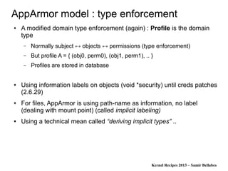 Kernel Recipes 2013 – Samir Bellabes
AppArmor model : type enforcement
● A modified domain type enforcement (again) : Profile is the domain
type
– Normally subject ↔ objects ↔ permissions (type enforcement)
– But profile A = { (obj0, perm0), (obj1, perm1), .. }
– Profiles are stored in database
● Using information labels on objects (void *security) until creds patches
(2.6.29)
● For files, AppArmor is using path-name as information, no label
(dealing with mount point) (called implicit labeling)
● Using a technical mean called “deriving implicit types” ..
 