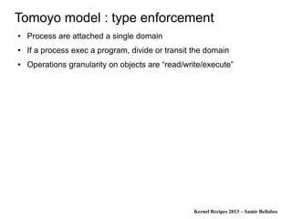 Kernel Recipes 2013 – Samir Bellabes
Tomoyo model : type enforcement
● Process are attached a single domain
● If a process exec a program, divide or transit the domain
● Operations granularity on objects are “read/write/execute”
 