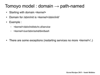 Kernel Recipes 2013 – Samir Bellabes
Tomoyo model : domain → path-named
● Starting with domain <kernel>
● Domain for /sbin/init is <kernel>/sbin/init/
● Exemple :
– <kernel>/sbin/init/etc/rc.d/service
– <kernel>/usr/sbin/sshd/bin/bash
● There are some exceptions (restarting services no more <kernel>/..)
 