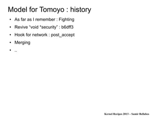 Kernel Recipes 2013 – Samir Bellabes
Model for Tomoyo : history
● As far as I remember : Fighting
● Revive “void *security” : b6dff3
● Hook for network : post_accept
● Merging
● ..
 